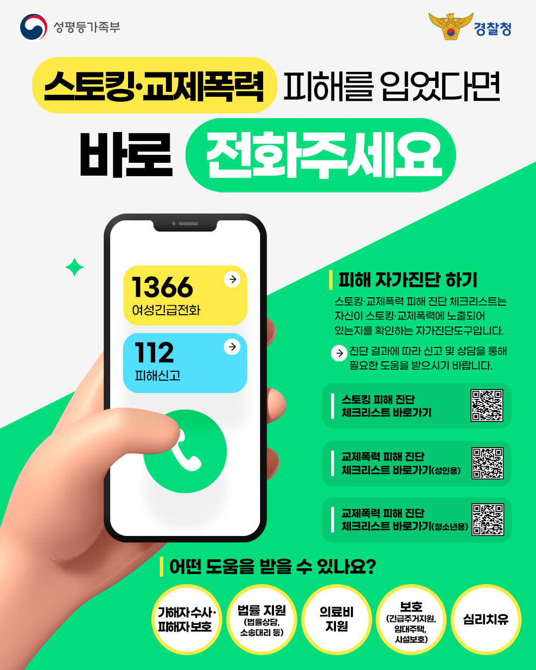 [성평등가족부] 스토킹·교제폭력 피해자 지원 웹포스터  [포스터 이미지 텍스트 설명 시작] [성평등가족부 로고] 성평등가족부 [경찰청 로고] 경찰청  스토킹·교제폭력 피해를 입었다면 바로 전화주세요  [손에 든 스마트폰 화면 이미지 속 텍스트 시작] 1366 여성긴급전화 112 피해신고 [손에 든 스마트폰 화면 이미지 속 텍스트 끝]  [배경 텍스트 시작]